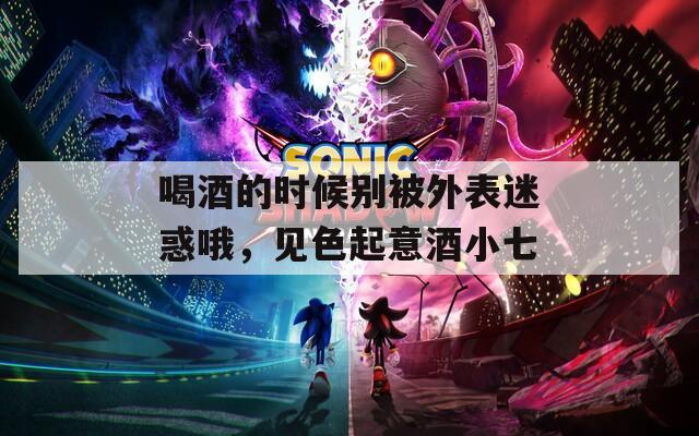 喝酒的时候别被外表迷惑哦，见色起意酒小七