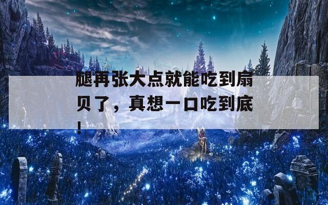 腿再张大点就能吃到扇贝了，真想一口吃到底！