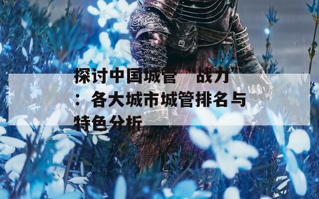 探讨中国城管“战力”：各大城市城管排名与特色分析