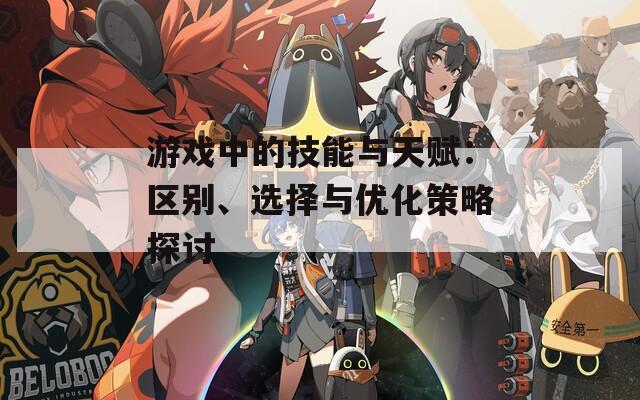 游戏中的技能与天赋：区别、选择与优化策略探讨