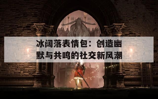 冰阔落表情包：创造幽默与共鸣的社交新风潮