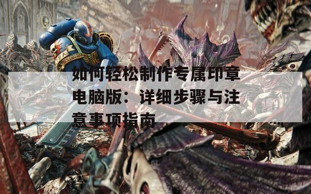 如何轻松制作专属印章电脑版：详细步骤与注意事项指南