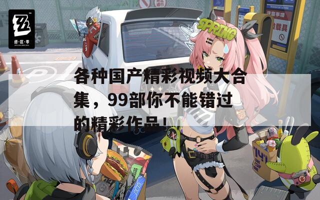 各种国产精彩视频大合集，99部你不能错过的精彩作品！