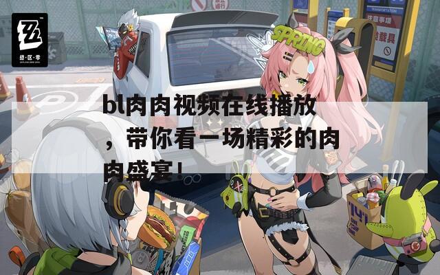 bl肉肉视频在线播放，带你看一场精彩的肉肉盛宴！