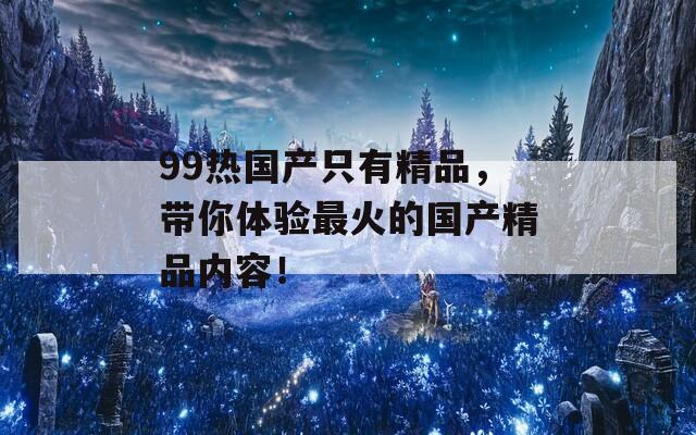 99热国产只有精品，带你体验最火的国产精品内容！