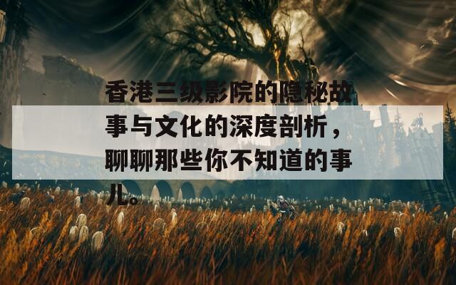 香港三级影院的隐秘故事与文化的深度剖析，聊聊那些你不知道的事儿。