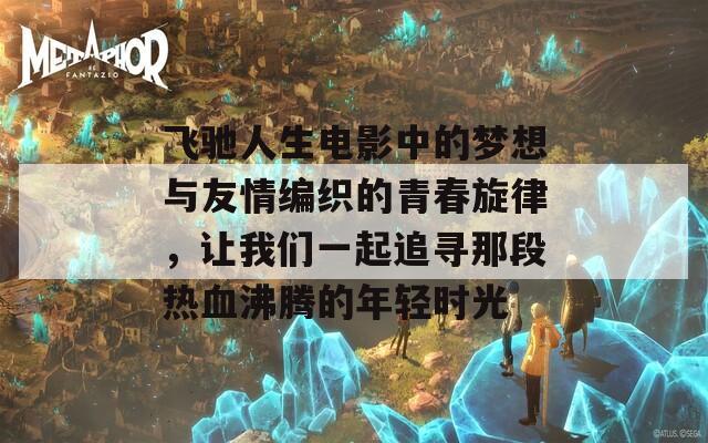 飞驰人生电影中的梦想与友情编织的青春旋律，让我们一起追寻那段热血沸腾的年轻时光