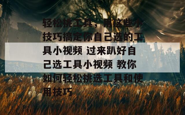 轻松挑工具，用这些小技巧搞定你自己选的工具小视频 过来趴好自己选工具小视频 教你如何轻松挑选工具和使用技巧