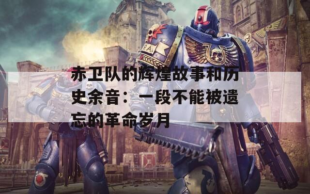 赤卫队的辉煌故事和历史余音：一段不能被遗忘的革命岁月