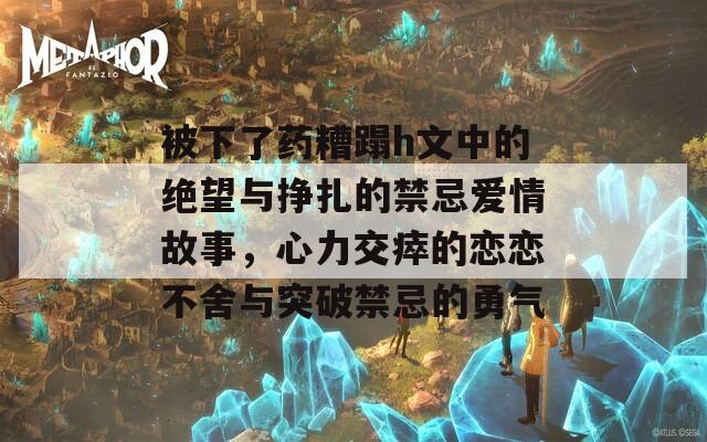 被下了药糟蹋h文中的绝望与挣扎的禁忌爱情故事，心力交瘁的恋恋不舍与突破禁忌的勇气