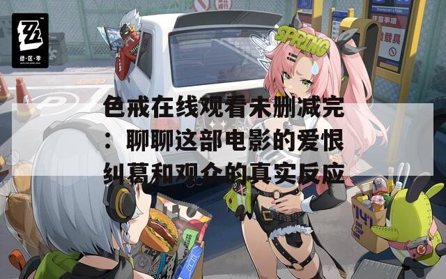 色戒在线观看未删减完：聊聊这部电影的爱恨纠葛和观众的真实反应