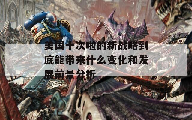 美国十次啦的新战略到底能带来什么变化和发展前景分析
