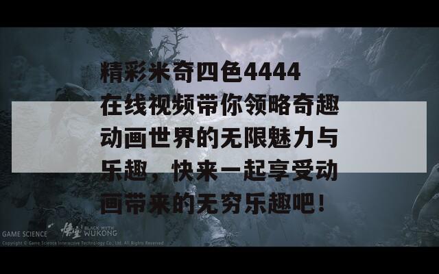 精彩米奇四色4444在线视频带你领略奇趣动画世界的无限魅力与乐趣，快来一起享受动画带来的无穷乐趣吧！