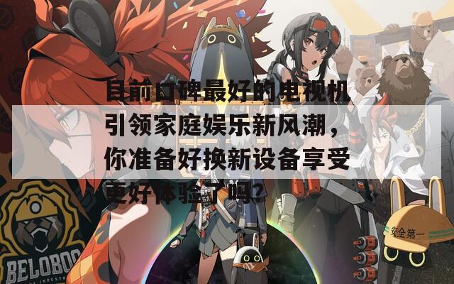 目前口碑最好的电视机引领家庭娱乐新风潮，你准备好换新设备享受更好体验了吗？