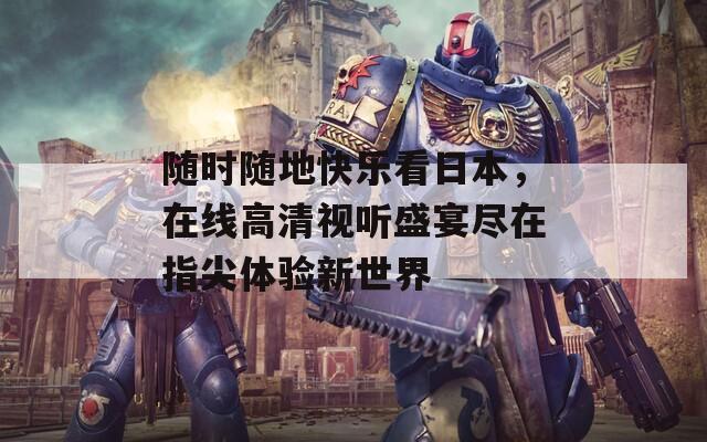 随时随地快乐看日本，在线高清视听盛宴尽在指尖体验新世界