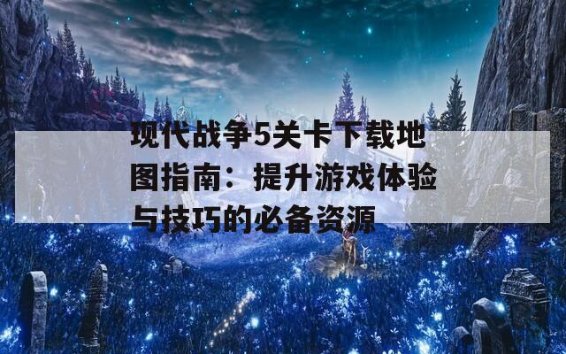 现代战争5关卡下载地图指南：提升游戏体验与技巧的必备资源