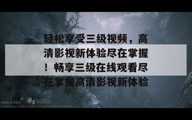 轻松享受三级视频，高清影视新体验尽在掌握！畅享三级在线观看尽在掌握高清影视新体验