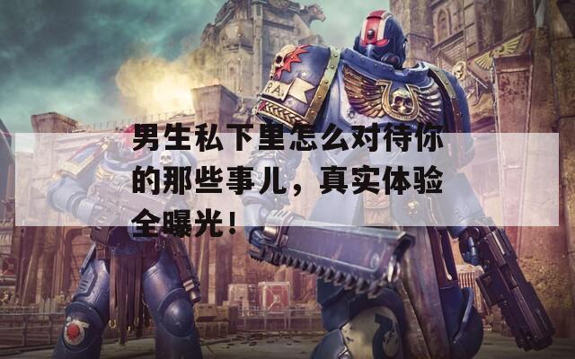 男生私下里怎么对待你的那些事儿，真实体验全曝光！