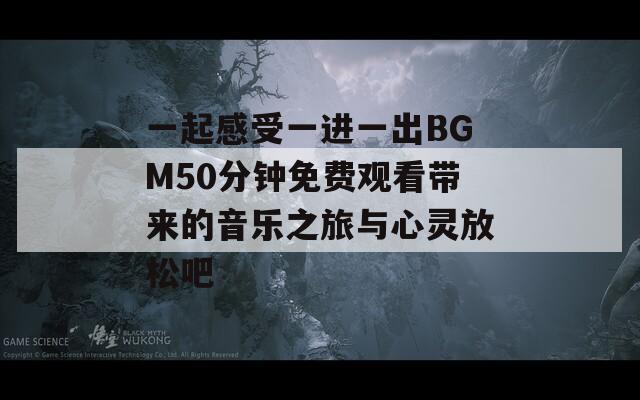 一起感受一进一出BGM50分钟免费观看带来的音乐之旅与心灵放松吧