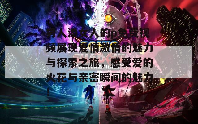 男人添女人的p免费视频展现爱情激情的魅力与探索之旅，感受爱的火花与亲密瞬间的魅力！