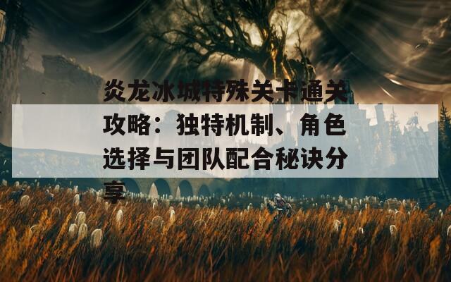 炎龙冰城特殊关卡通关攻略：独特机制、角色选择与团队配合秘诀分享