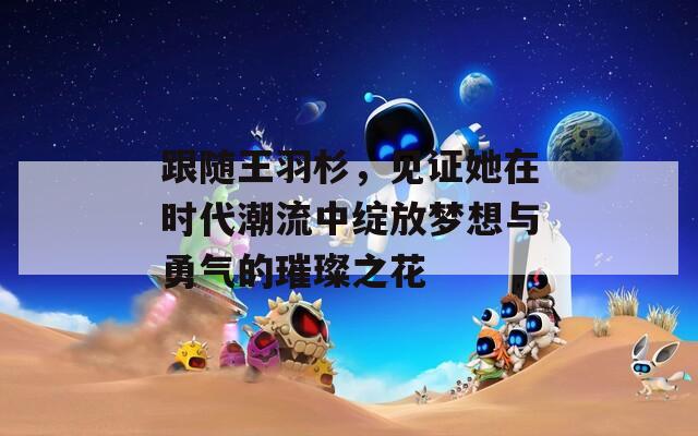 跟随王羽杉，见证她在时代潮流中绽放梦想与勇气的璀璨之花