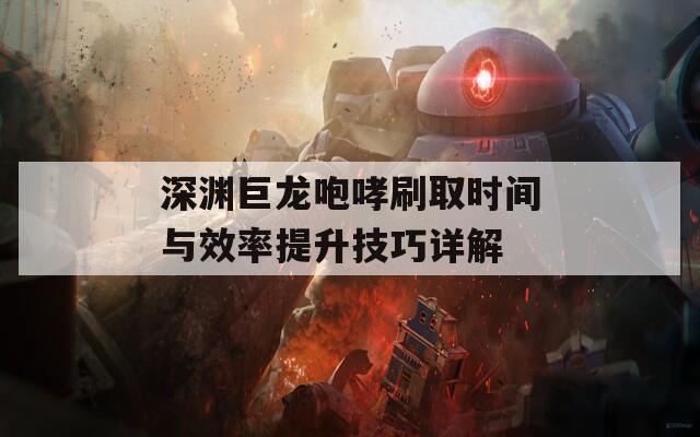 深渊巨龙咆哮刷取时间与效率提升技巧详解