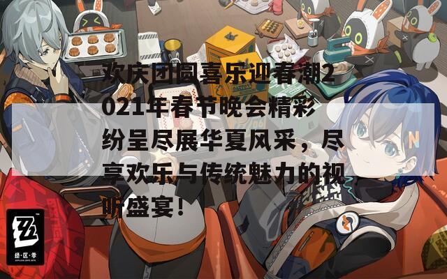 欢庆团圆喜乐迎春潮2021年春节晚会精彩纷呈尽展华夏风采，尽享欢乐与传统魅力的视听盛宴！