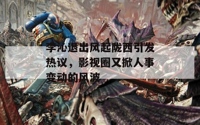 李沁退出风起陇西引发热议，影视圈又掀人事变动的风波