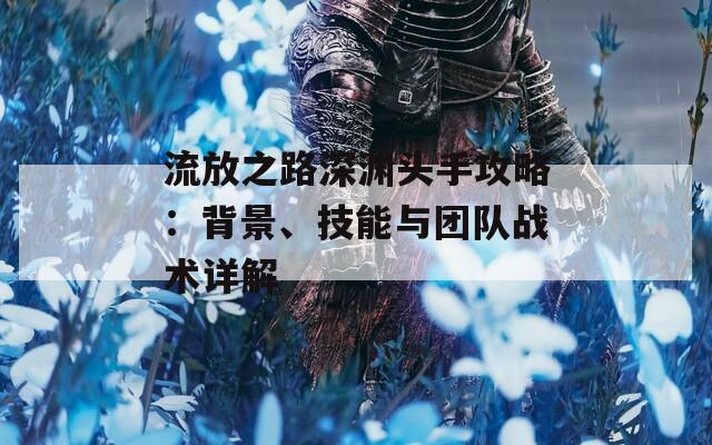 流放之路深渊头手攻略：背景、技能与团队战术详解