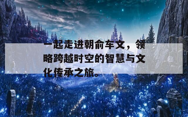 一起走进朝俞车文，领略跨越时空的智慧与文化传承之旅。
