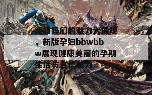 新妈妈们的魅力大展现，新版孕妇bbwbbw展现健康美丽的孕期生活与自信魅力
