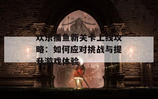 欢乐捕鱼新关卡上线攻略：如何应对挑战与提升游戏体验