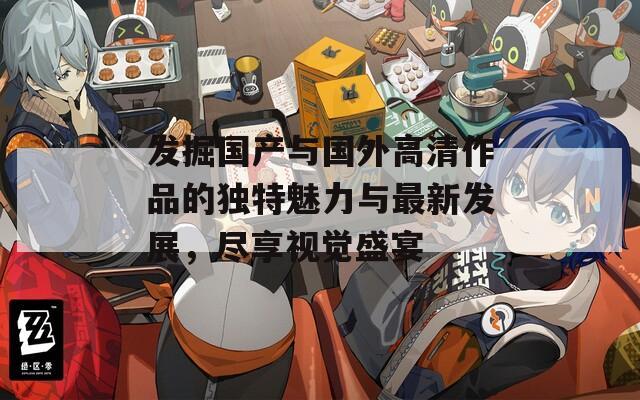 发掘国产与国外高清作品的独特魅力与最新发展，尽享视觉盛宴