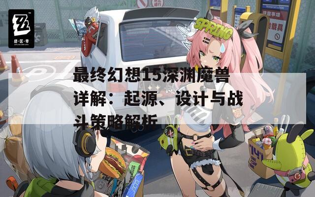 最终幻想15深渊魔兽详解：起源、设计与战斗策略解析