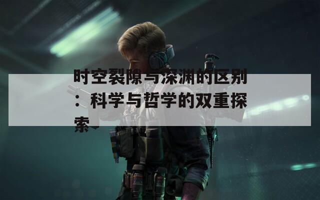 时空裂隙与深渊的区别：科学与哲学的双重探索