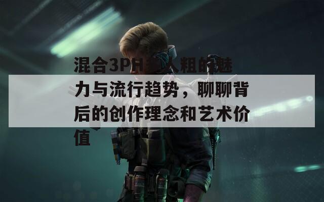 混合3PH多人粗的魅力与流行趋势，聊聊背后的创作理念和艺术价值