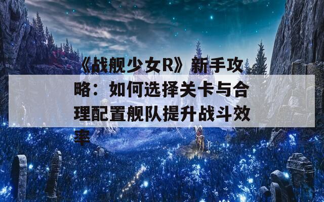 《战舰少女R》新手攻略：如何选择关卡与合理配置舰队提升战斗效率