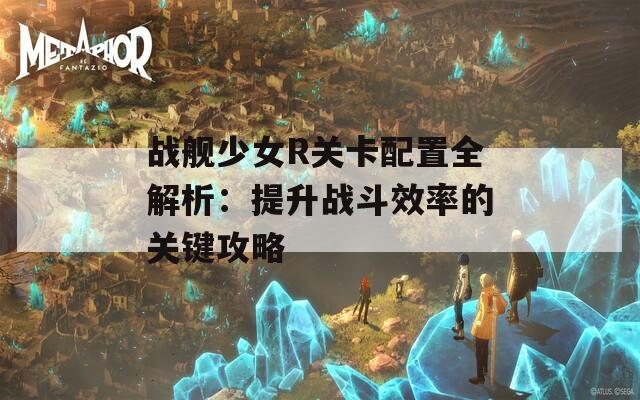 战舰少女R关卡配置全解析：提升战斗效率的关键攻略