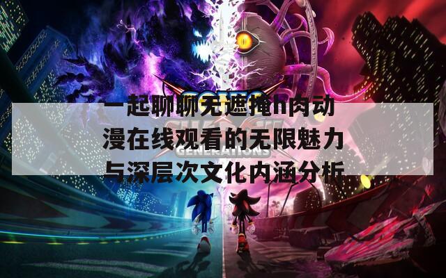 一起聊聊无遮掩h肉动漫在线观看的无限魅力与深层次文化内涵分析