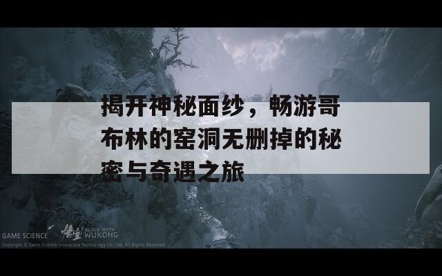 揭开神秘面纱，畅游哥布林的窑洞无删掉的秘密与奇遇之旅