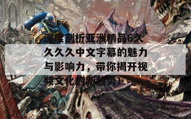 深度剖析亚洲精品6久久久久中文字幕的魅力与影响力，带你揭开视频文化的新趋势！