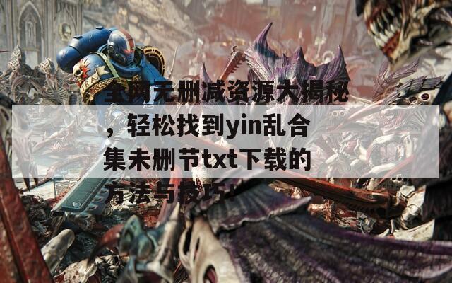 全网无删减资源大揭秘，轻松找到yin乱合集未删节txt下载的方法与技巧！