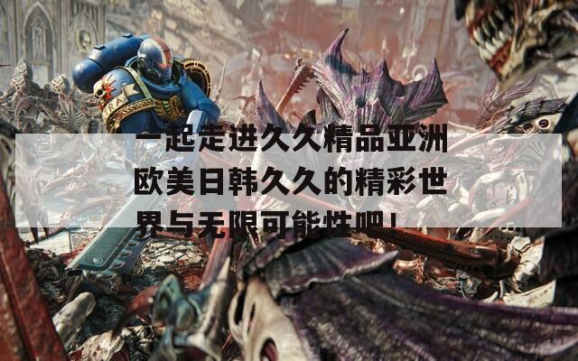 一起走进久久精品亚洲欧美日韩久久的精彩世界与无限可能性吧！
