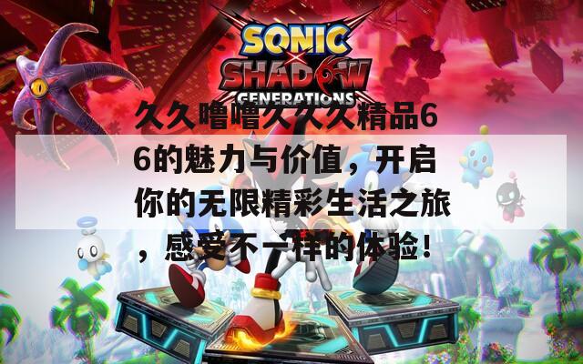久久噜噜久久久精品66的魅力与价值，开启你的无限精彩生活之旅，感受不一样的体验！