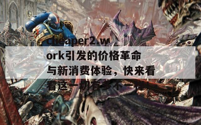 cheaper2.work引发的价格革命与新消费体验，快来看看这一切有多不一样！