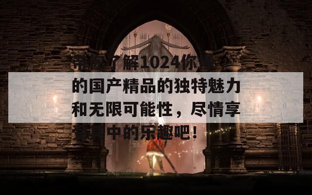 带你了解1024你懂的国产精品的独特魅力和无限可能性，尽情享受其中的乐趣吧！