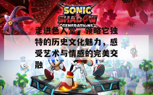 走进色人堂，领略它独特的历史文化魅力，感受艺术与情感的完美交融