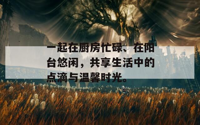 一起在厨房忙碌、在阳台悠闲，共享生活中的点滴与温馨时光。