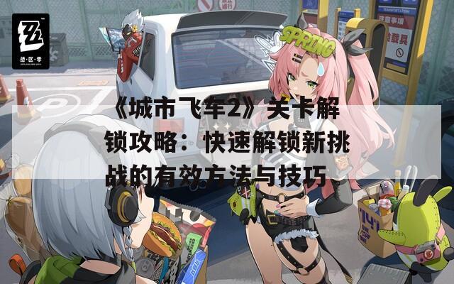 《城市飞车2》关卡解锁攻略：快速解锁新挑战的有效方法与技巧